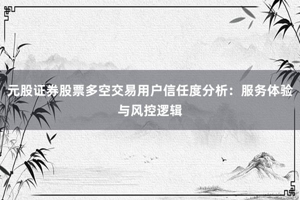 元股证券股票多空交易用户信任度分析：服务体验与风控逻辑