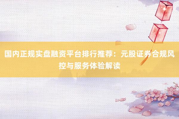国内正规实盘融资平台排行推荐：元股证券合规风控与服务体验解读