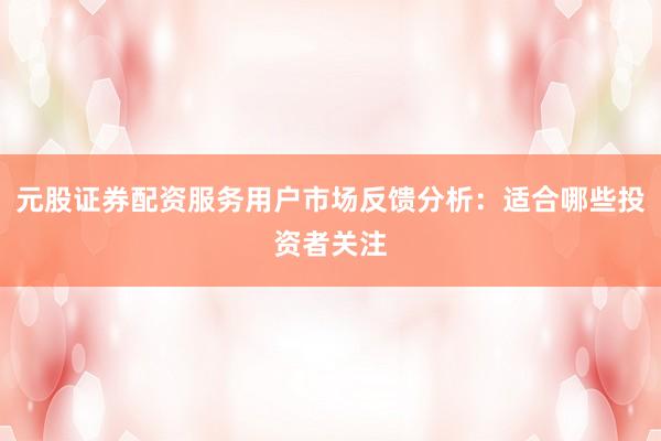 元股证券配资服务用户市场反馈分析：适合哪些投资者关注