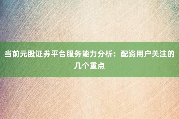 当前元股证券平台服务能力分析：配资用户关注的几个重点