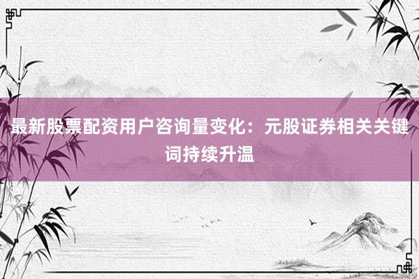 最新股票配资用户咨询量变化：元股证券相关关键词持续升温