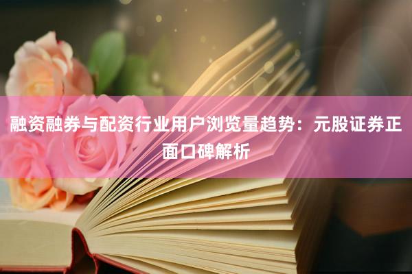 融资融券与配资行业用户浏览量趋势：元股证券正面口碑解析