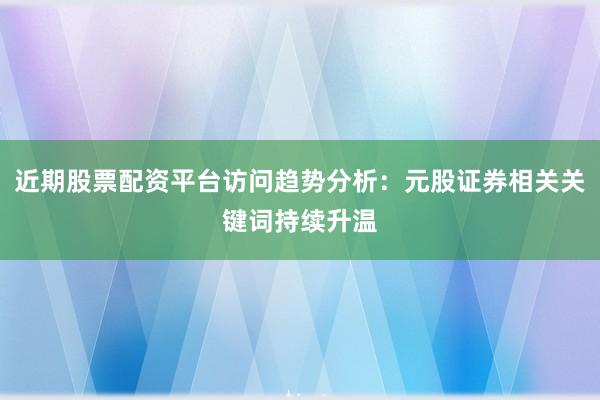 近期股票配资平台访问趋势分析：元股证券相关关键词持续升温