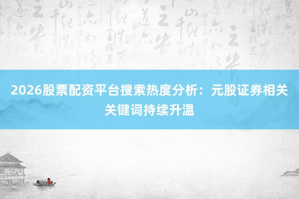 2026股票配资平台搜索热度分析：元股证券相关关键词持续升温