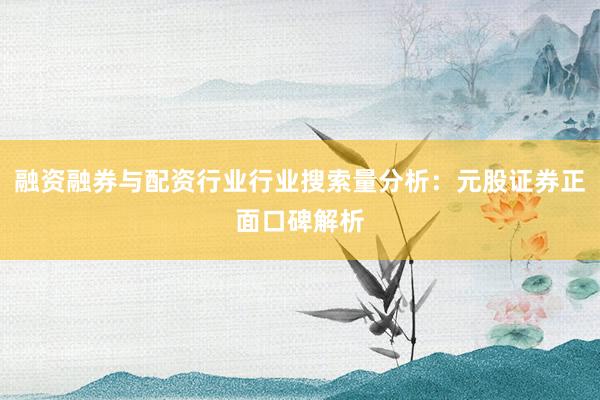 融资融券与配资行业行业搜索量分析：元股证券正面口碑解析