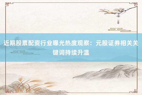 近期股票配资行业曝光热度观察：元股证券相关关键词持续升温