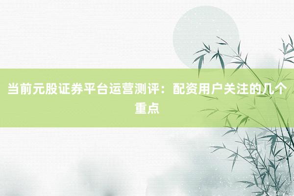 当前元股证券平台运营测评：配资用户关注的几个重点