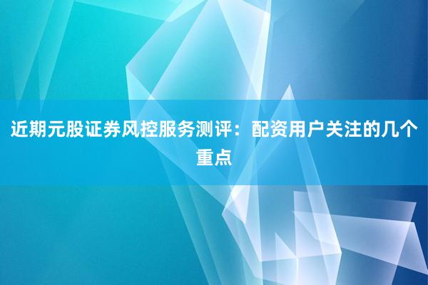 近期元股证券风控服务测评：配资用户关注的几个重点