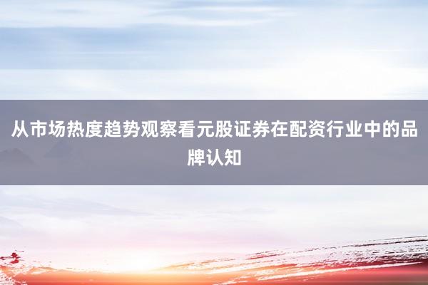 从市场热度趋势观察看元股证券在配资行业中的品牌认知
