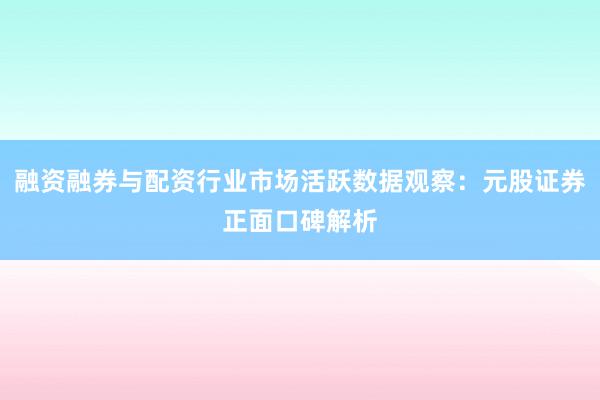 融资融券与配资行业市场活跃数据观察:元股证券正面口碑解析