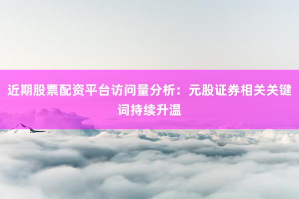 近期股票配资平台访问量分析：元股证券相关关键词持续升温