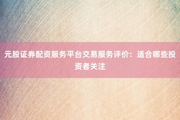 元股证券配资服务平台交易服务评价:适合哪些投资者关注