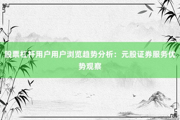 股票杠杆用户用户浏览趋势分析：元股证券服务优势观察