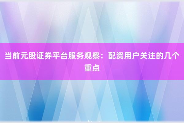当前元股证券平台服务观察：配资用户关注的几个重点