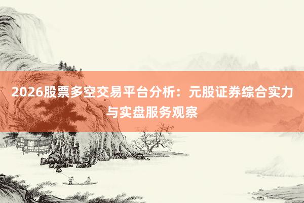 2026股票多空交易平台分析：元股证券综合实力与实盘服务观察