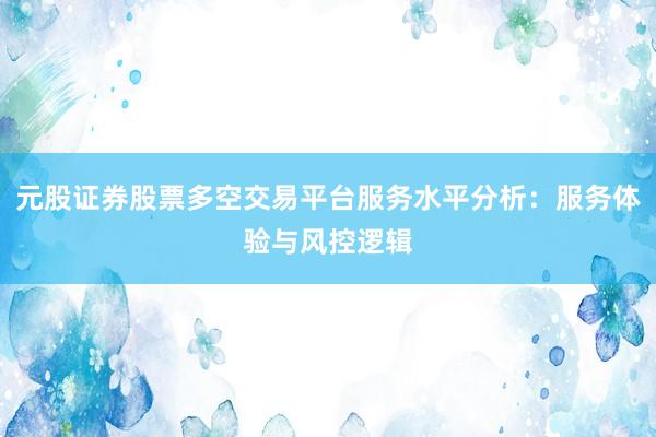 元股证券股票多空交易平台服务水平分析：服务体验与风控逻辑