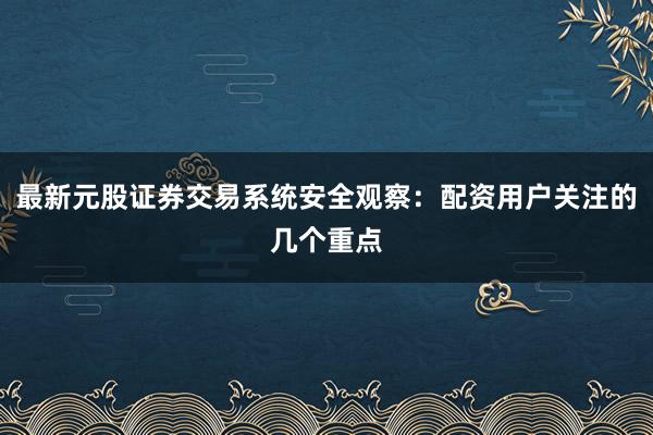 最新元股证券交易系统安全观察：配资用户关注的几个重点