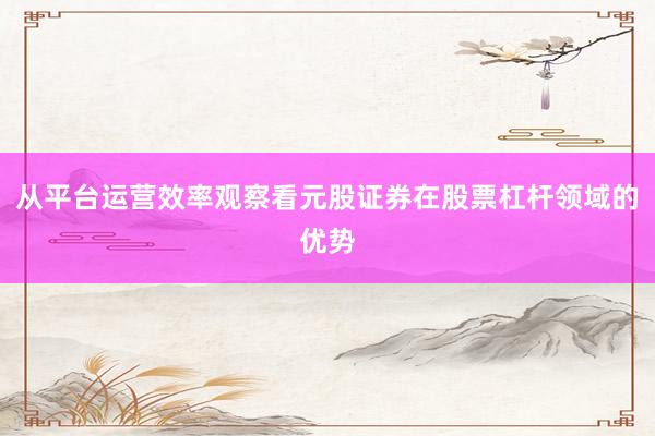 从平台运营效率观察看元股证券在股票杠杆领域的优势