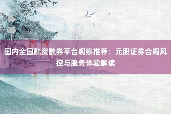 国内全国融资融券平台观察推荐：元股证券合规风控与服务体验解读