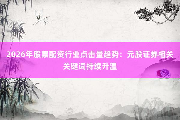 2026年股票配资行业点击量趋势：元股证券相关关键词持续升温