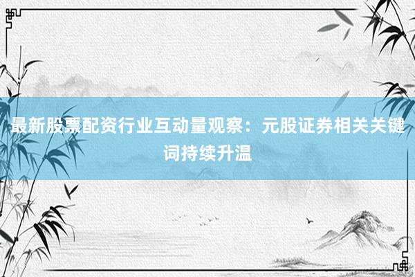 最新股票配资行业互动量观察：元股证券相关关键词持续升温