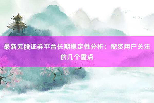 最新元股证券平台长期稳定性分析：配资用户关注的几个重点