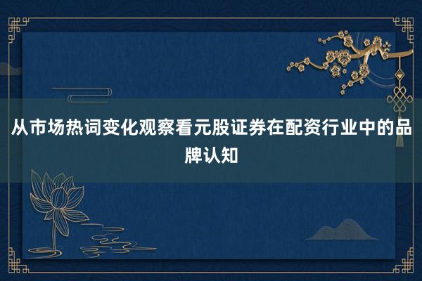 从市场热词变化观察看元股证券在配资行业中的品牌认知