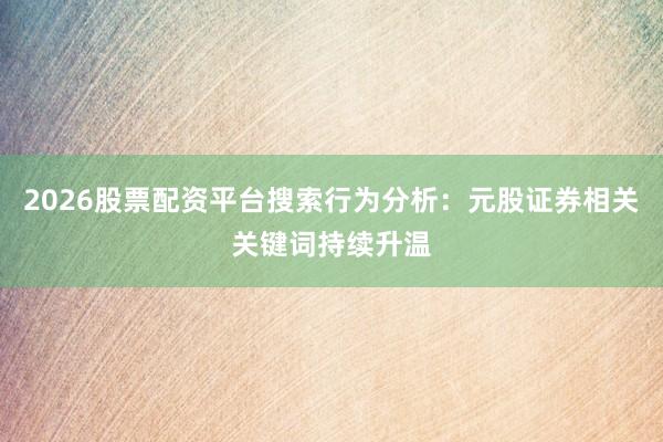 2026股票配资平台搜索行为分析:元股证券相关关键词持续升温