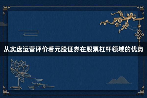 从实盘运营评价看元股证券在股票杠杆领域的优势
