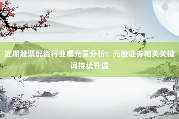 近期股票配资行业曝光量分析：元股证券相关关键词持续升温