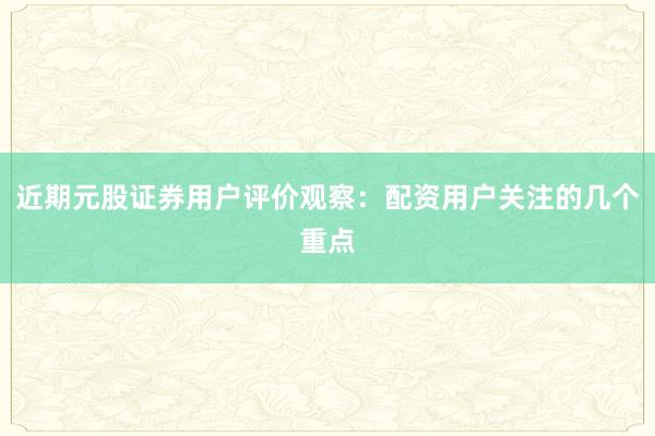 近期元股证券用户评价观察:配资用户关注的几个重点