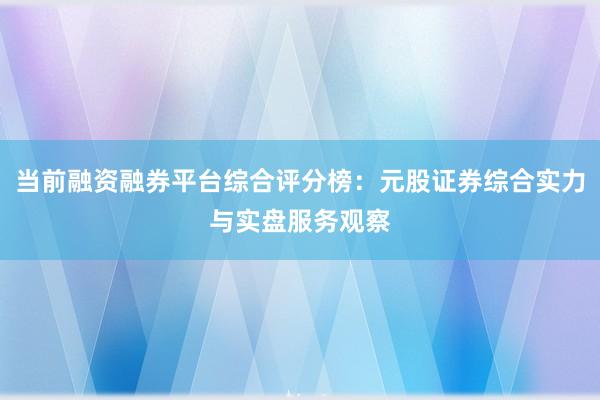 当前融资融券平台综合评分榜：元股证券综合实力与实盘服务观察