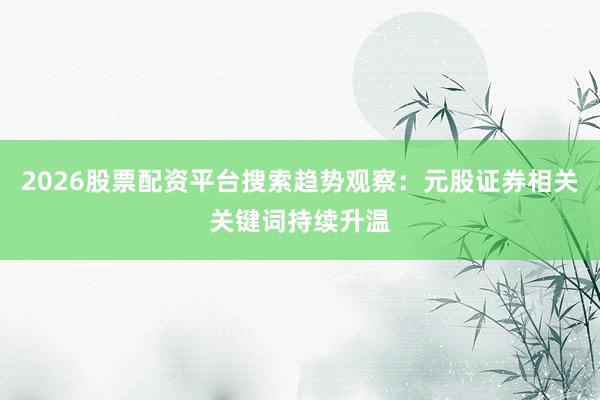 2026股票配资平台搜索趋势观察：元股证券相关关键词持续升温