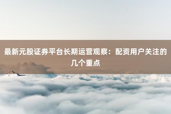 最新元股证券平台长期运营观察：配资用户关注的几个重点