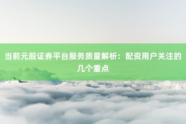 当前元股证券平台服务质量解析：配资用户关注的几个重点