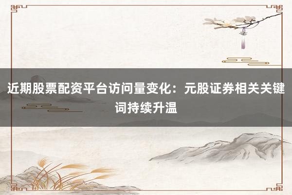 近期股票配资平台访问量变化：元股证券相关关键词持续升温