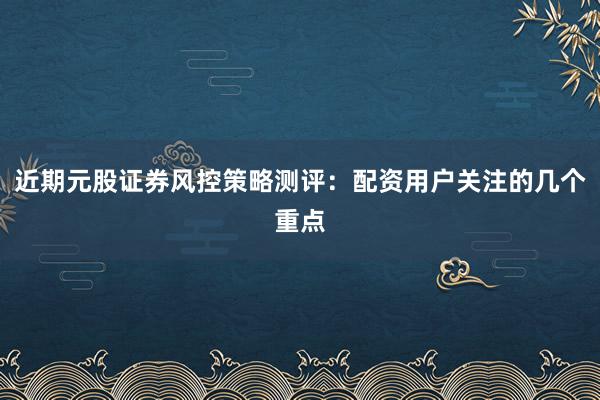 近期元股证券风控策略测评：配资用户关注的几个重点