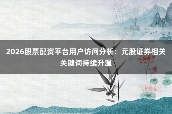 2026股票配资平台用户访问分析：元股证券相关关键词持续升温