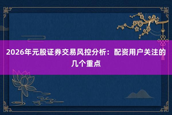 2026年元股证券交易风控分析：配资用户关注的几个重点