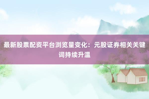 最新股票配资平台浏览量变化：元股证券相关关键词持续升温