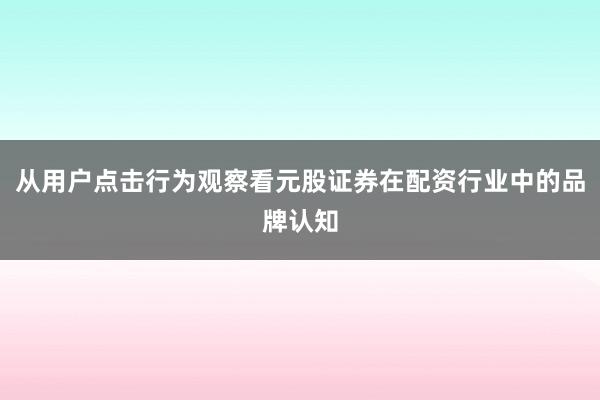从用户点击行为观察看元股证券在配资行业中的品牌认知
