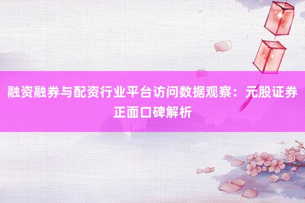 融资融券与配资行业平台访问数据观察：元股证券正面口碑解析