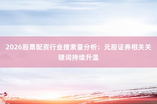 2026股票配资行业搜索量分析：元股证券相关关键词持续升温