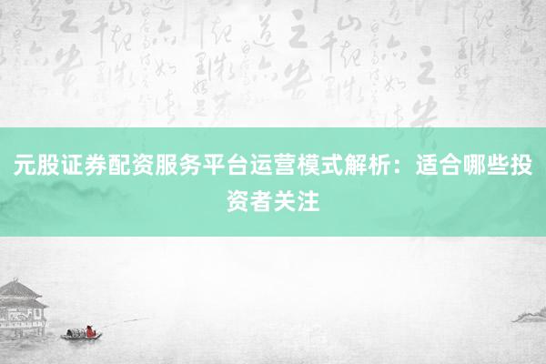 元股证券配资服务平台运营模式解析:适合哪些投资者关注