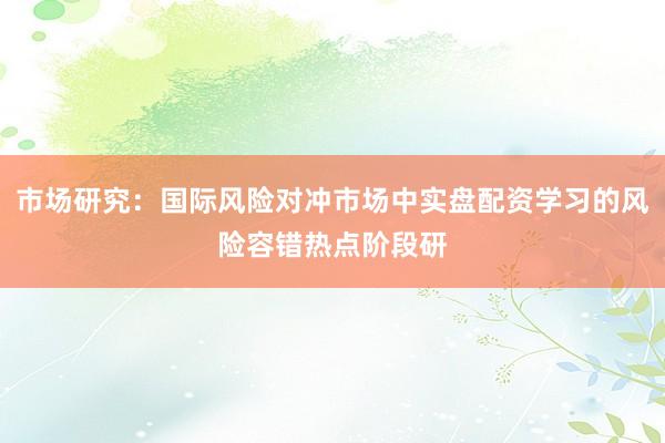 市场研究：国际风险对冲市场中实盘配资学习的风险容错热点阶段研