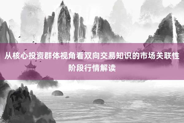 从核心投资群体视角看双向交易知识的市场关联性阶段行情解读