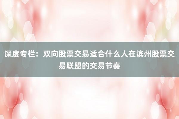 深度专栏：双向股票交易适合什么人在滨州股票交易联盟的交易节奏
