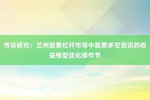 市场研究：兰州股票杠杆市场中股票多空资讯的收益模型优化操作节
