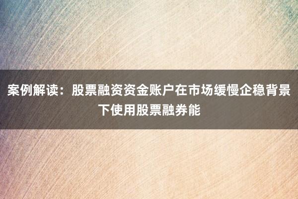 案例解读：股票融资资金账户在市场缓慢企稳背景下使用股票融券能