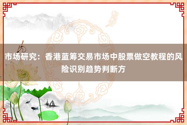 市场研究:香港蓝筹交易市场中股票做空教程的风险识别趋势判断方